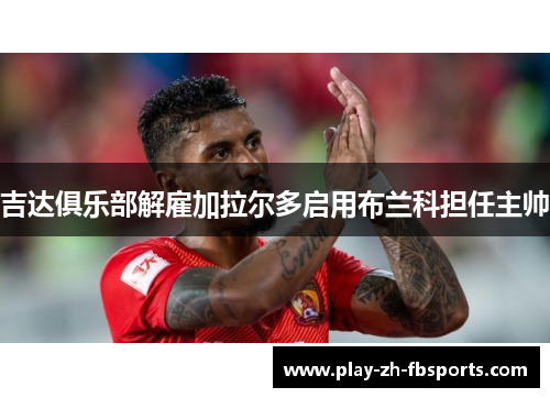 吉达俱乐部解雇加拉尔多启用布兰科担任主帅 吉达俱乐部解雇加拉尔多启用布兰科担任主帅