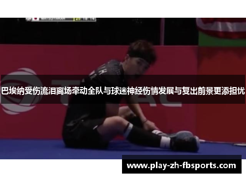 巴埃纳受伤流泪离场牵动全队与球迷神经伤情发展与复出前景更添担忧