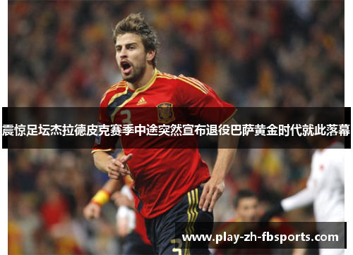 震惊足坛杰拉德皮克赛季中途突然宣布退役巴萨黄金时代就此落幕